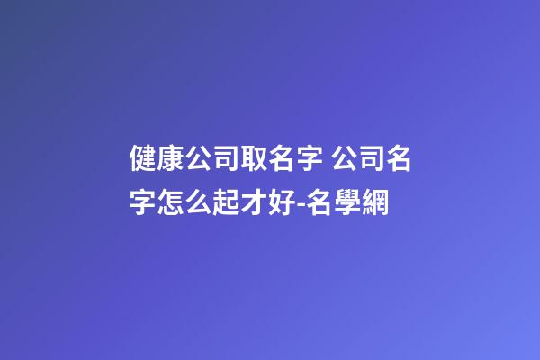健康公司取名字 公司名字怎么起才好-名學網